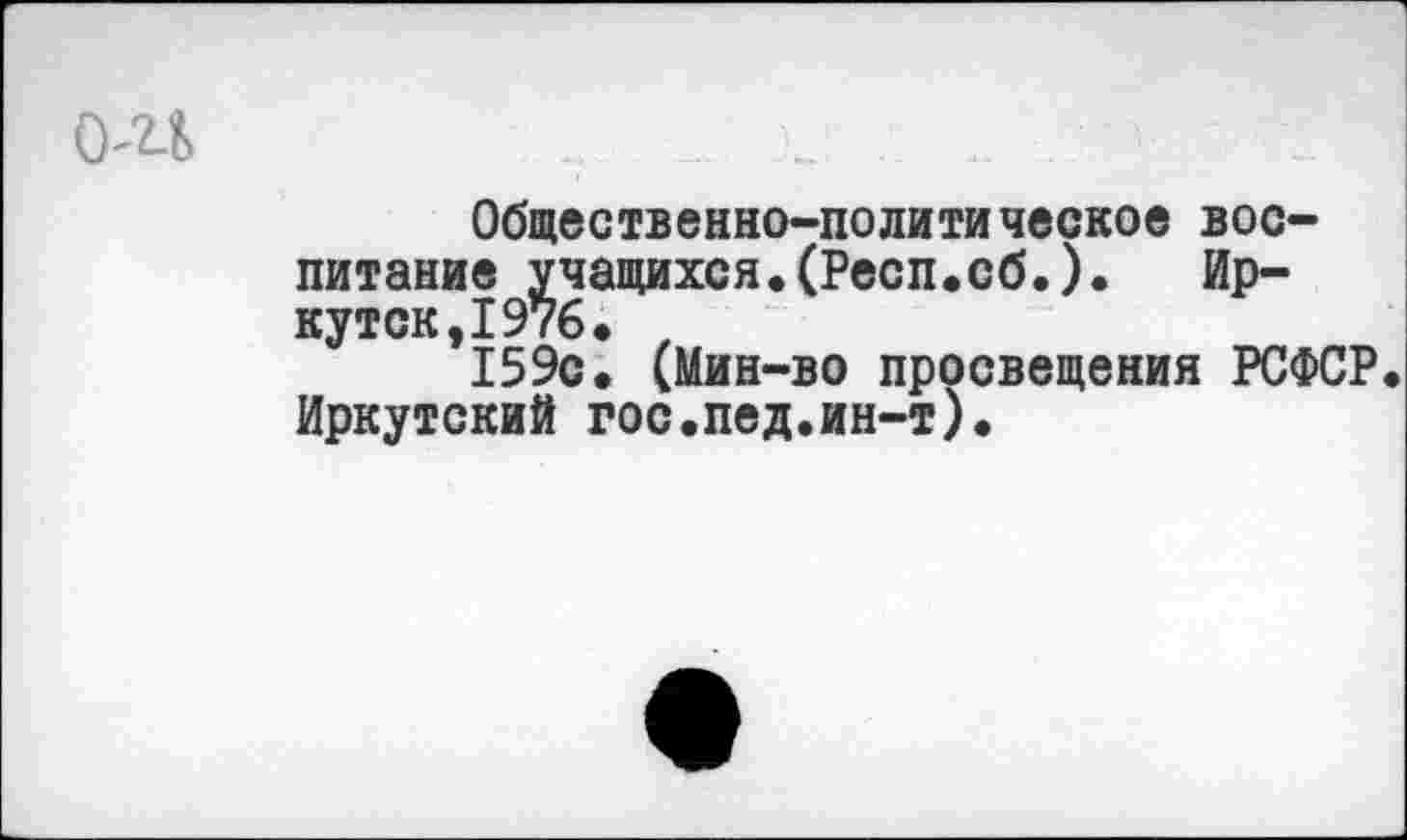 ﻿(Ш	.. х. ....
Общественно-политическое воспитание учащихся.(Респ.сб.).	Ир-
кутск, 1976. , 159с. (Мин-во просвещения РСФСР. Иркутский гос.пед.ин-т).